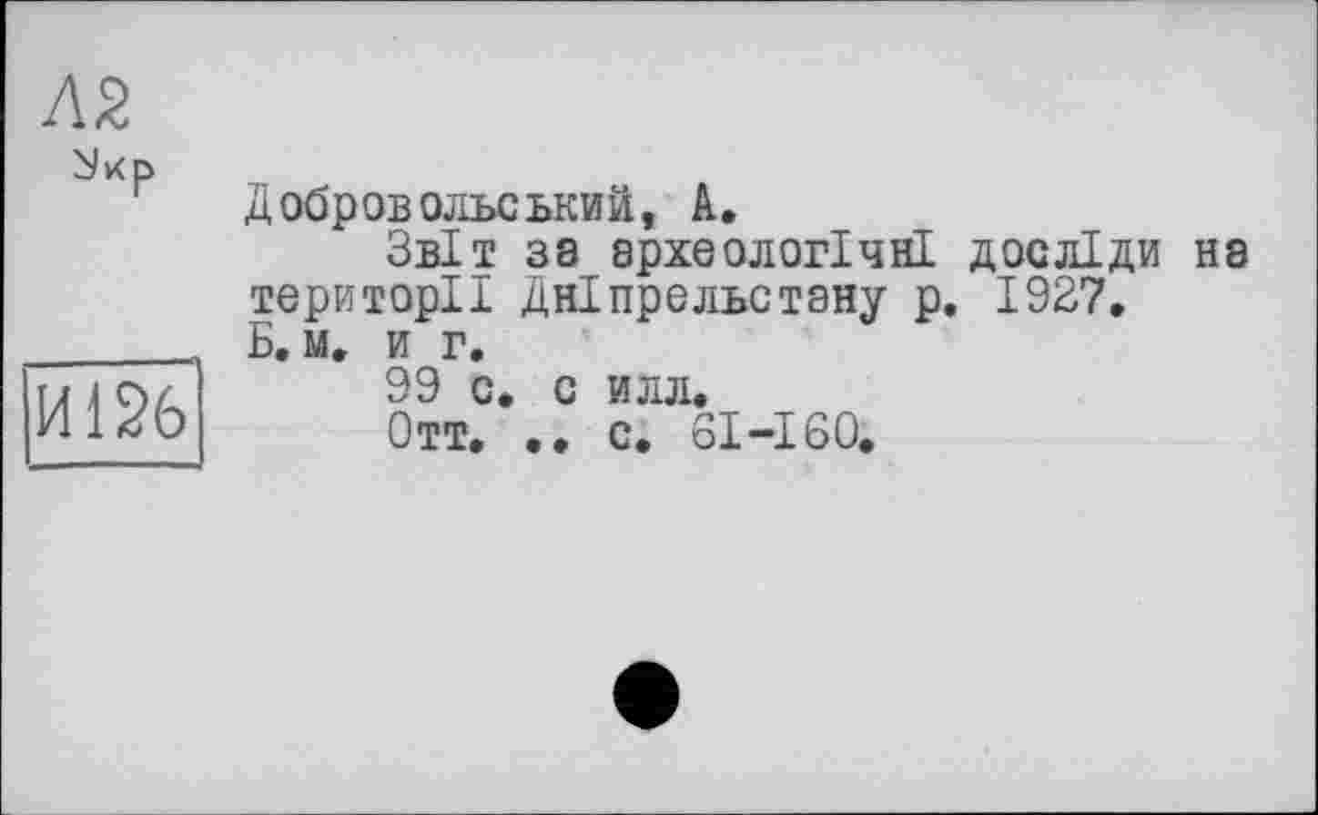 ﻿
И126
Добров ольський, А.
Звіт зз археологічні досліди на території Дніпрельстану р. 1927. Б. м. и г.
99 с, с илл.
Отт. •• с. 61-160.